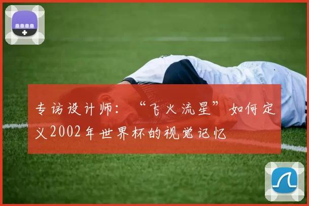 专访设计师:“飞火流星”如何定义2002年世界杯的视觉记忆