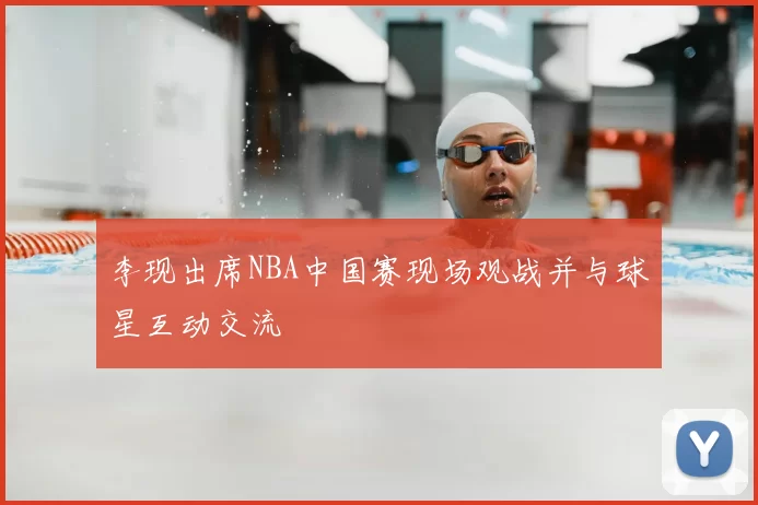 李现出席NBA中国赛现场观战并与球星互动交流
