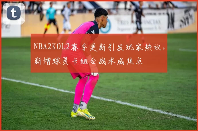 NBA2KOL2赛季更新引发玩家热议,新增球员卡组合战术成焦点