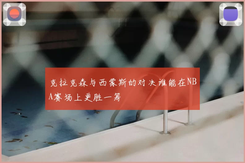 克拉克森与西蒙斯的对决谁能在NBA赛场上更胜一筹