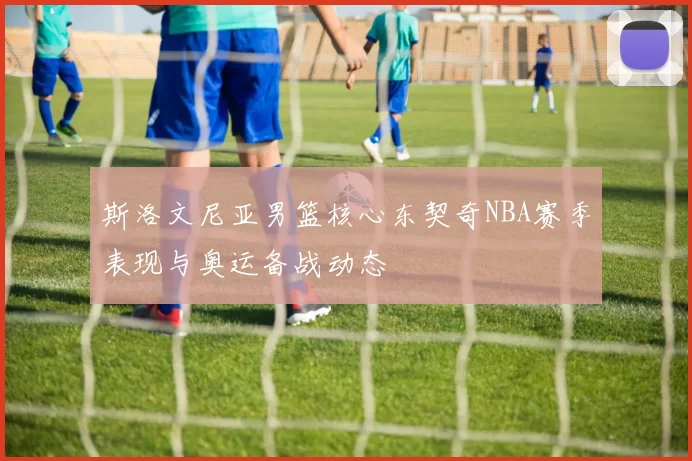 斯洛文尼亚男篮核心东契奇NBA赛季表现与奥运备战动态