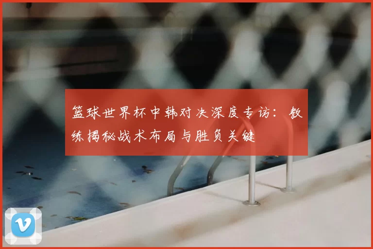 篮球世界杯中韩对决深度专访：教练揭秘战术布局与胜负关键