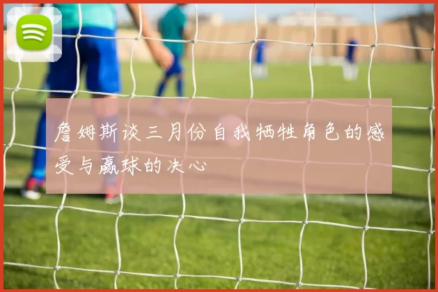 詹姆斯谈三月份自我牺牲角色的感受与赢球的决心