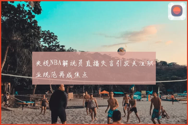 央视NBA解说员直播失言引发关注职业规范再成焦点