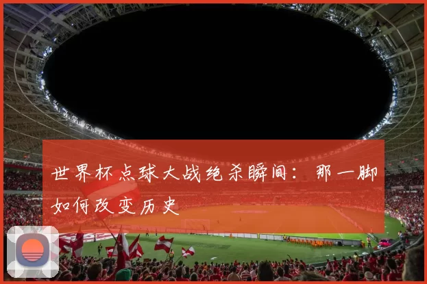 世界杯点球大战绝杀瞬间：那一脚如何改变历史