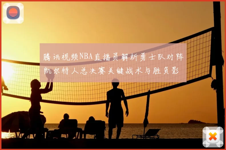 腾讯视频NBA直播员解析勇士队对阵凯尔特人总决赛关键战术与胜负影响