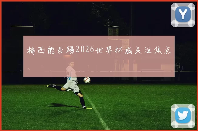 梅西能否踢2026世界杯成关注焦点