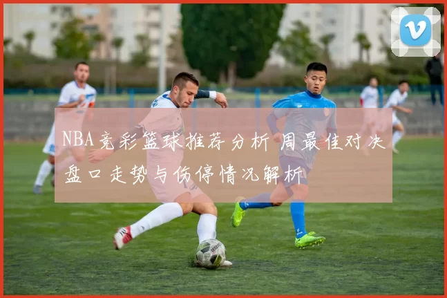 NBA竞彩篮球推荐分析 周最佳对决盘口走势与伤停情况解析