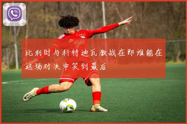 比利时与科特迪瓦激战在即谁能在这场对决中笑到最后