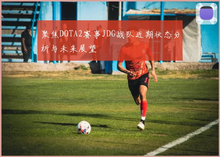 聚焦DOTA2赛事JDG战队近期状态分析与未来展望
