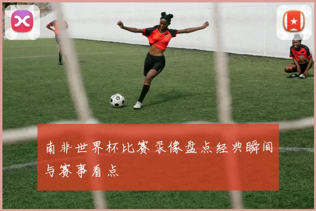 南非世界杯比赛录像盘点经典瞬间与赛事看点