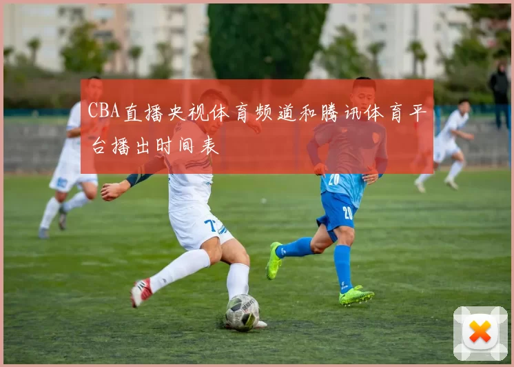 CBA直播央视体育频道和腾讯体育平台播出时间表