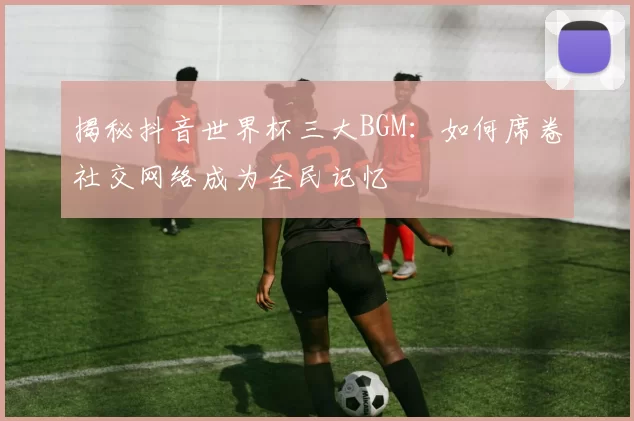 揭秘抖音世界杯三大BGM：如何席卷社交网络成为全民记忆