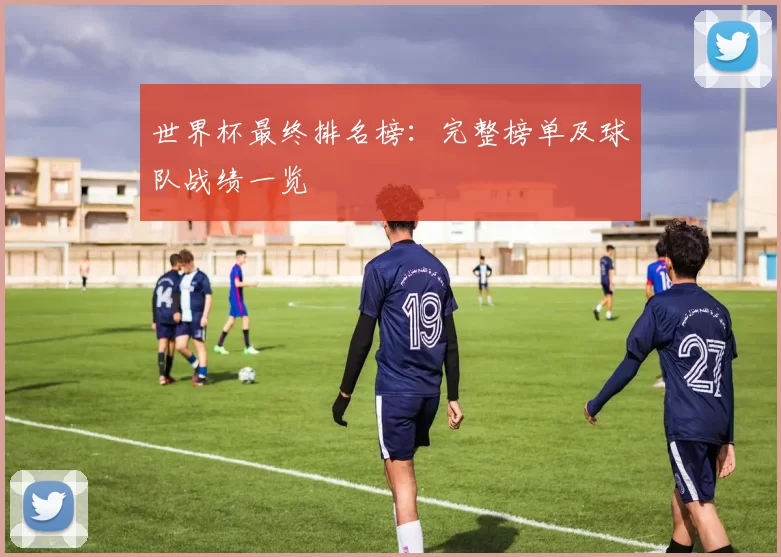 世界杯最终排名榜:完整榜单及球队战绩一览