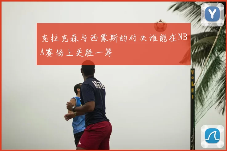 克拉克森与西蒙斯的对决谁能在NBA赛场上更胜一筹